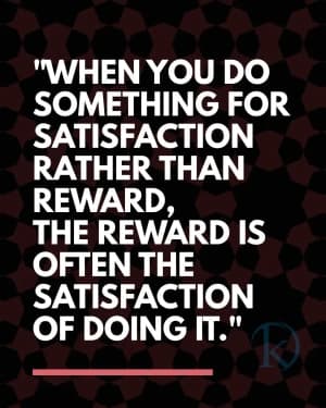 WHEN YOU DO SOMETHING FOR SATISFACTION RATHER THAN REWARD, THE REWARD IS OFTEN THE SATISFACTION OF DOING IT.