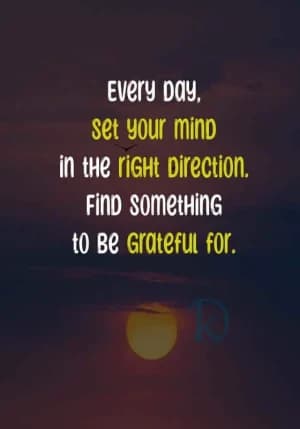Every day, set your mind in the right direction. Find something to be grateful for.