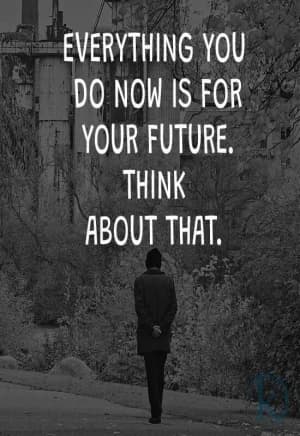 EVERYTHING you do now is for your future.  Think about that.