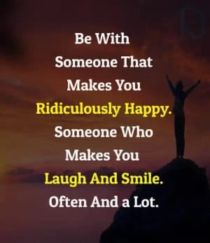 Be with someone that makes you ridiculously happy. Someone who makes you laugh and smile. Often and a lot.
