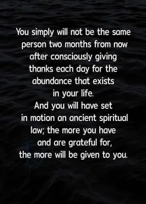 You simply will not be the same person two months from now after consciously giving thanks each day for the abundance that exists in your life. And you will have set in motion an ancient spiritual law: the more you have and are grateful for, the more will be given to you.