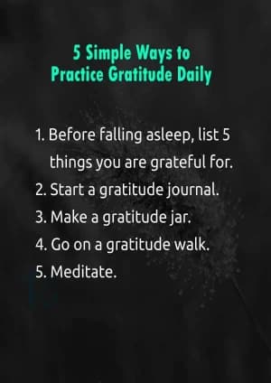 5 Simple Ways to Practice Gratitude Daily: 1. Before falling asleep, list 5 things you are grateful for.2. Start a gratitude journal.3. Make a gratitude jar.4. Go on a gratitude walk.5. Meditate.