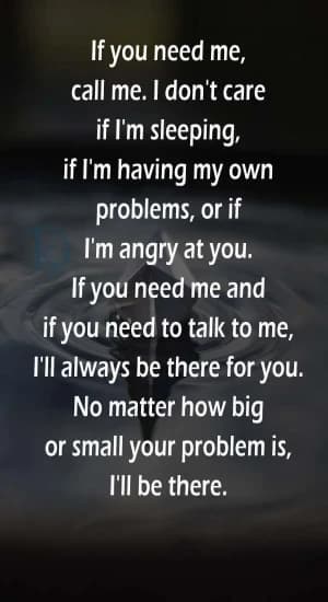If you need me, call me. I don't care if I'm sleeping, if I'm having my own problems, or if I'm angry at you. If you need me and if you need to talk to me, I'll always be there for you. No matter how big or small your problem is, I'll be there.