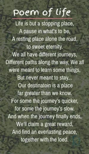 Poem of life: Life is but a stopping place, a pause in what's to be, a resting place alone the road to sweet eternity.  We all have different journeys, different paths along the way. We were all meant to learn some things, but never meant to stay...  Our destination is a place far greater than we know. For some, the journey's quicker, for some, the journey's slow. And when the journey finally ends, we'll claim a great reward and find everlasting peace together with the Lord.