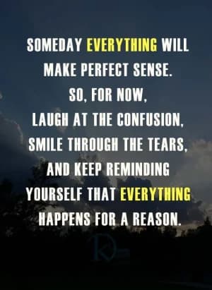 SOMEDAY EVERYTHING WILL MAKE PERFECT SENSE. SO, FOR NOW, LAUGH AT THE CONFUSION, SMILE THROUGH THE TEARS, AND KEEP REMINDING YOURSELF THAT EVERYTHING HAPPENS FOR A REASON.