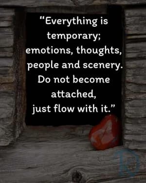 Everything is temporary: emotions, thoughts, people, and scenery. Do not become attached, just flow with it.