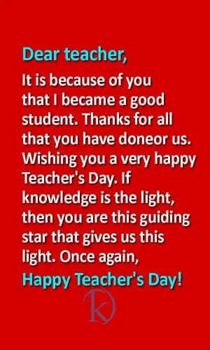 Dear teacher,
It is because of you that I became a good student.
Thanks for all that you have done for us.
Wishing you a very happy Teacher's Day.
If knowledge is the light, then you are the guiding star that gives us this light.
Once again, Happy Teacher's Day!