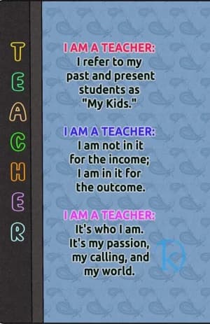 I am a Teacher: I refer to my past and present students as "My Kids."  I am a Teacher: I am not in it for the income; I am in it for the outcome.  I am a Teacher: It's who I am. It's my passion, my calling, and my world.