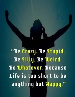 Be crazy. Be stupid. Be silly. Be weird. Be whatever. Because life is too short to be anything but happy.
