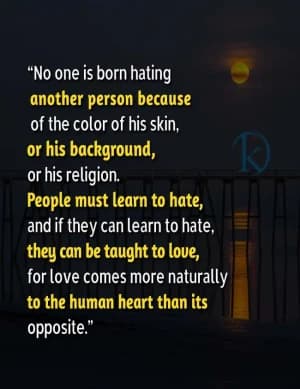 No one is born hating another person because of the color of his skin or his background or his religion. People must learn to hate, and if they can learn to hate, they can be taught to love, for love comes more naturally to the human heart than its opposite.