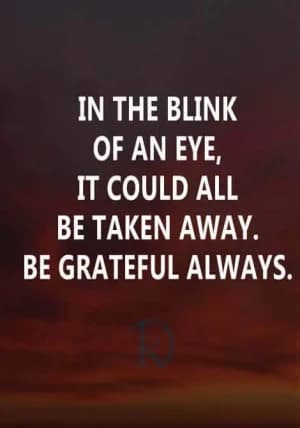 In the blink of an eye, it could all be taken away. Be grateful always.