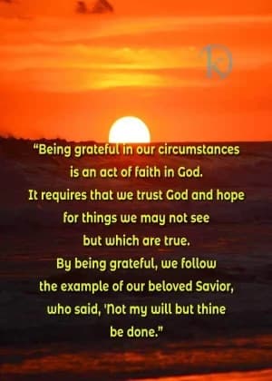 Being grateful in our circumstances is an act of faith in God. It requires that we trust God and hope for things we may not see but which are true. By being grateful, we follow the example of our beloved Savior, who said, Not my will, but thine, be done.