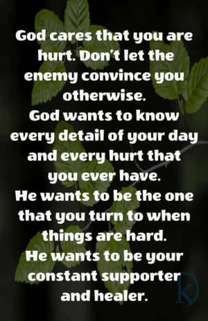 God cares that you are hurt. Don't let the enemy convince you otherwise. God wants to know every detail of your day and every hurt that you ever have. He wants to be the one that you turn to when things are hard. He wants to be your constant supporter and healer.