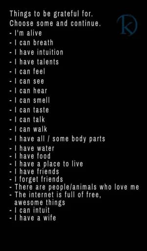 Things to be grateful for.  Choose some and continue. I'm alive. I can breathe. I have intuition. I have talents. I can feel. I can see. I can hear. I can smell. I can taste. I can talk. I can walk. I have all/some body parts. I have water. I have food. I have a place to live. I have friends. I forget friends. There are people/animals who love me. The internet is full of free, awesome things. I can intuit. I have a wife.