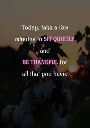Today, take a few minutes to SIT QUIETLY and BE THANKFUL for all that you have.