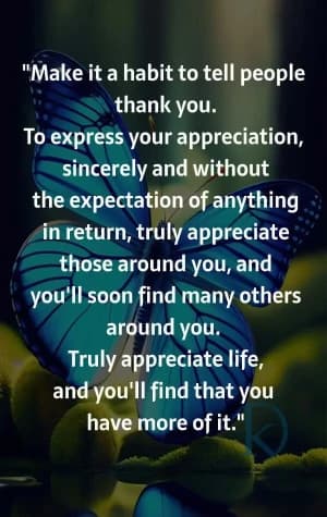 Make it a habit to tell people thank you. To express your appreciation sincerely and without expectation of anything in return, truly appreciate those around you, and you'll soon find many others around you. Truly appreciate life, and you'll find that you have more of it.