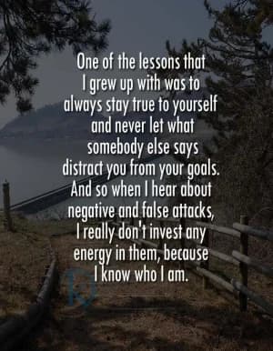 One of the lessons that I grew up with was to always stay true to yourself and never let what somebody else says distract you from your goals. And so when I hear about negative and false attacks, I really don't invest any energy in them, because I know who I am.