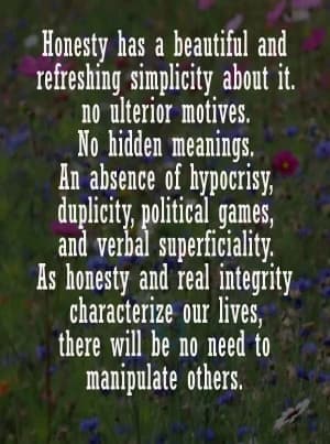 Honesty has a beautiful and refreshing simplicity about it. No ulterior motives. No hidden meanings. An absence of hypocrisy, duplicity, political games, and verbal superficiality. As honesty and real integrity characterize our lives, there will be no need to manipulate others.