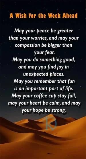 A Wish for the Week Ahead. May your peace be greater than your worries, and may your compassion be bigger than your fear. May you do something good, and may you find joy in unexpected places. May you remember that fun is an important part of life. May your coffee cup stay full, may your heart be calm, and may your hope be strong.