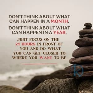 DON'T THINK ABOUT WHAT CAN HAPPEN IN A MONTH. DON'T THINK ABOUT WHAT CAN HAPPEN IN A YEAR. JUST FOCUS ON THE 24 HOURS IN FRONT OF YOU AND DO WHAT YOU CAN GET CLOSER TO WHERE YOU WANT TO BE.
