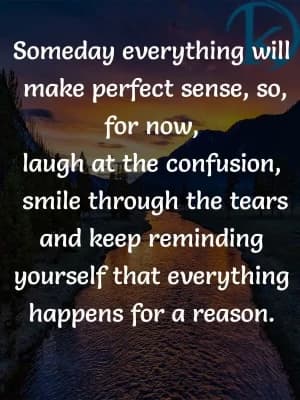 Someday, everything will make perfect sense. So for now, laugh at the confusion, smile through the tears, and keep reminding yourself that everything happens for a reason.