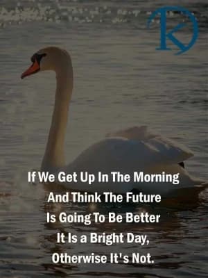 If we get up in the morning and think the future is going to be better, it is a bright day; otherwise, it's not.