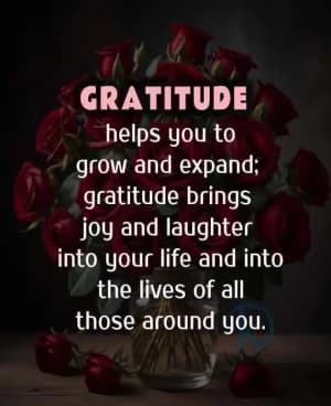 GRATITUDE helps you to grow and expand. Gratitude brings joy and laughter into your life and into the lives of all those around you.