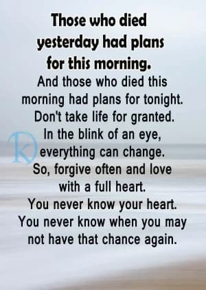 Those who died yesterday had plans for this morning.  And those who died this morning had plans for tonight.  Don't take life for granted. In the blink of an eye, everything can change.  So, forgive often and love with a full heart. You never know your heart.  You never know when you may not have that chance again.