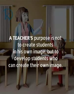 A teacher's purpose is not to create students in his own image but to develop students who can create their own image.