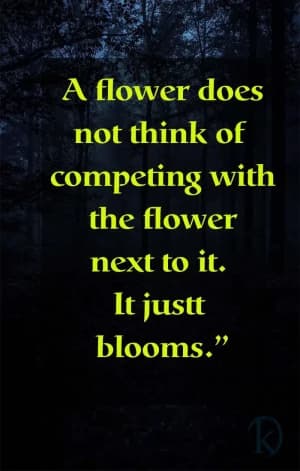 A flower does not think of competing with the flower next to it. It just blooms.
