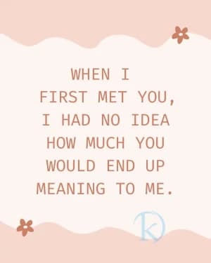 When I first met you, I had no idea how much you would end up meaning to me.