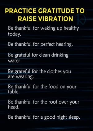 PRACTICE GRATITUDE TO RAISE VIBRATION: Be thankful for waking up healthy today. Be thankful for perfect hearing. Be grateful for clean drinking water. Be grateful for the clothes you are wearing. Be thankful for the food on your table. Be thankful for the roof over your head. Be thankful for a good night's sleep.