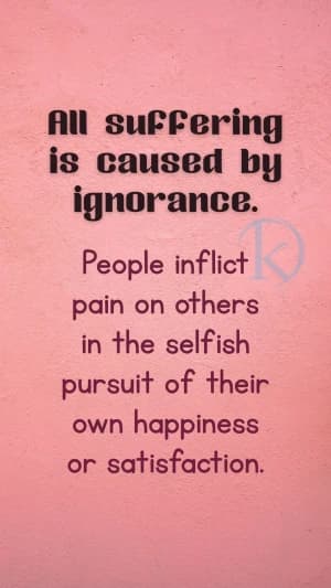 All suffering is caused by ignorance. People inflict pain on others in the selfish pursuit of their own happiness or satisfaction.