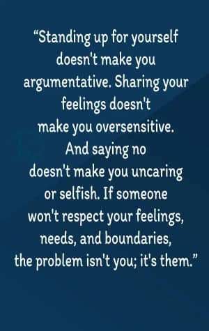 Standing up for yourself doesn't make you argumentative. Sharing your feelings doesn't make you oversensitive. And saying no doesn't make you uncaring or selfish. If someone won't respect your feelings, needs, and boundaries, the problem isn't you; it's them.