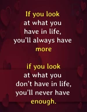 If you look at what you have in life, you'll always have more. If you look at what you don't have in life, you'll never have enough.