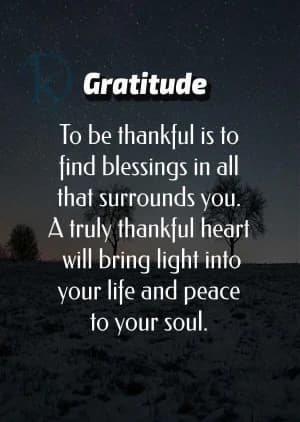 Gratitude: To be thankful is to find blessings in all that surrounds you.  A truly thankful heart will bring light into your life and peace to your soul.