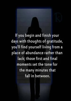 If you begin and finish your days with thoughts of gratitude, you'll find yourself living from a place of abundance rather than lack; those first and final moments set the tone for the many minutes that fall in between.