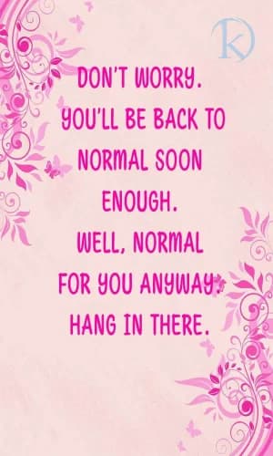 Don't worry, you'll be back to normal soon enough. Well, normal for you anyway, hang in there.