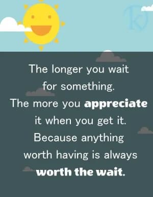 The longer you wait for something, the more you appreciate it when you get it because anything worth having is always worth the wait.