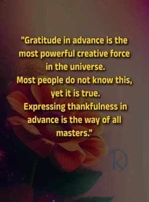 Gratitude in advance is the most powerful creative force in the universe. Most people do not know this, yet it is true. Expressing thankfulness in advance is the way of all masters.