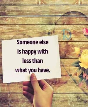 Someone else is happy with less than what you have.
