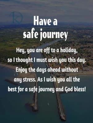 Have a safe journey. Hey, you're off to a holiday, so I thought I must wish you this day.  Enjoy the days ahead without any stress.  As I wish you all the best for a safe journey, and God bless!