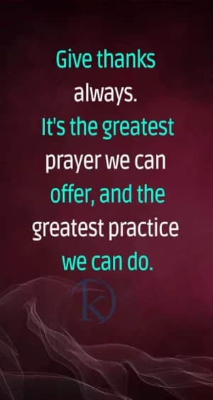 Give thanks always. It's the greatest prayer we can offer and the greatest practice we can do.
