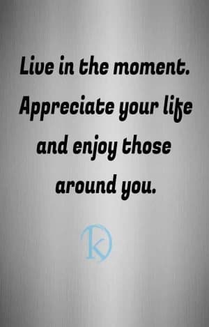 Live in the moment. Appreciate your life and enjoy those around you.