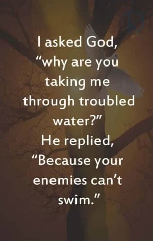 I asked God, "Why are you taking me through troubled water?" He replied, "Because your enemies can't swim."