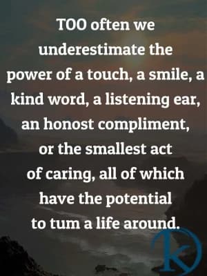 Too often, we underestimate the power of a touch, a smile, a kind word, a listening ear, an honest compliment, or the smallest act of caring, all of which have the potential to turn a life around.