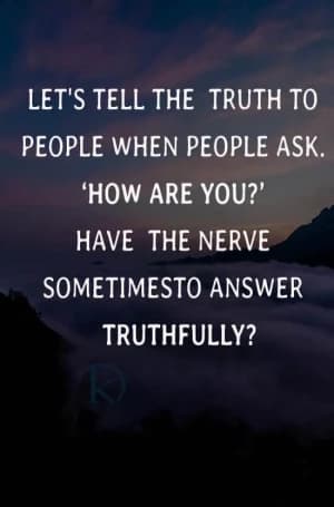 Let's tell the truth to people when people ask. How are you? Have the nerve sometimes to answer truthfully?