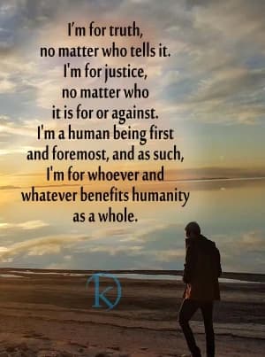 I'm for truth, no matter who tells it. I'm for justice, no matter who it is for or against. I'm a human being first and foremost, and as such, I'm for whoever and whatever benefits humanity as a whole.