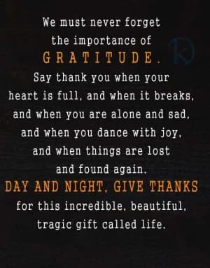 We must never forget the importance of gratitude.  Say thank you when your heart is full, and when it breaks, and when you are alone and sad, and when you dance with joy, and when things are lost and found again.  Day and night, give thanks for this incredible, beautiful, tragic gift called life.