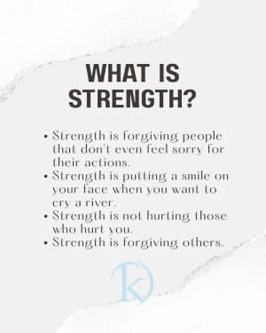WHAT IS STRENGTH?

Strength is forgiving people that don't even feel sorry for their actions.
Strength is putting a smile on your face when you want to cry a river.
Strength is not hurting those who hurt you.
Strength is forgiving others.